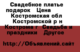Свадебное платье   подарок › Цена ­ 1 700 - Костромская обл., Костромской р-н, Кострома г. Свадьба и праздники » Другое   